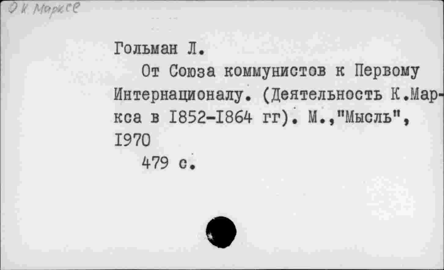 ﻿9 к Марье?
Гольман Л.
От Союза коммунистов к Первому Интернационалу. (Деятельность К.Мар' кса в 1852-1864 гг). М.,"Мысль", 1970
479 с.